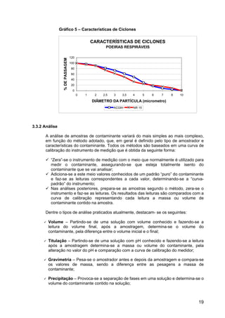 19
Gráfico 5 – Características de Ciclones
3.3.2 Análise
A análise de amostras de contaminante variará do mais simples ao mais complexo,
em função do método adotado, que, em geral é definido pelo tipo de amostrador e
características do contaminante. Todos os métodos são baseados em uma curva de
calibração do instrumento de medição que é obtida da seguinte forma:
“Zera”-se o instrumento de medição com o meio que normalmente é utilizado para
medir o contaminante, assegurando-se que esteja totalmente isento do
contaminante que se vai analisar;
Adiciona-se a este meio valores conhecidos de um padrão “puro” do contaminante
e faz-se as leituras correspondentes a cada valor, determinando-se a “curva-
padrão” do instrumento;
Nas análises posteriores, prepara-se as amostras segundo o método, zera-se o
instrumento e faz-se as leituras. Os resultados das leituras são comparados com a
curva de calibração representando cada leitura a massa ou volume de
contaminante contido na amostra.
Dentre o tipos de análise praticados atualmente, destacam- se os seguintes:
Volume – Partindo-se de uma solução com volume conhecido e fazendo-se a
leitura do volume final, após a amostragem, determina-se o volume do
contaminante, pela diferença entre o volume inicial e o final;
Titulação – Partindo-se de uma solução com pH conhecido e fazendo-se a leitura
após a amostragem determina-se a massa ou volume do contaminante, pela
alteração no valor do pH e comparação com a curva de calibração do medidor;
Gravimetria – Pesa-se o amostrador antes e depois da amostragem e compara-se
os valores de massa, sendo a diferença entre as pesagens a massa de
contaminante;
Precipitação – Provoca-se a separação de fases em uma solução e determina-se o
volume do contaminante contido na solução;
CARACTERÍSTICAS DE CICLONES
POEIRAS RESPIRÁVEIS
0
20
40
60
80
100
120
0 1 2 2,5 3 3,5 4 5 6 7 8 10
DIÂMETRO DA PARTÍCULA (micrometro)
%DEPASSAGEM
ACGIH NR 15
 