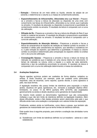 20
Extração – Extrai-se de um meio sólido ou líquido, através da adição de um
solvente, e determina-se o volume ou a massa do contaminante extraído;
Espectrofotometria de Infravermelho, Ultravioleta e/ou Luz Visível – Prepara-
se a amostra e faz-se a leitura da absorção ou dispersão de uma onda com
comprimento nas faixas do infravermelho, ultravioleta ou luz visível, que é aplicada
na amostra. O resultado da absorção ou dispersão é proporcional a quantidade de
contaminante contido na amostra. O resultado da leitura é comparado com a curva
de calibração;
Difração de Rx - Prepara-se a amostra e faz-se a leitura da difração do Raio X que
incide no material da amostra. O resultado da difração é proporcional a quantidade
de contaminante contido na amostra. O resultado da leitura é comparado com a
curva de calibração;
Espectrofotometria de Absorção Atômica - Prepara-se a amostra e faz-se a
leitura da característica do espectro de radiação do material contido na amostra. O
resultado é obtido pela característica do espectro, que identifica a substância em
si, e pela variação do espectro, que determina a quantidade. A massa ou volume
contido na amostra é determinado pela comparação do espectro obtido na análise
com o da curva de calibração;
Cromatografia Gasosa – Prepara-se a amostra e faz-se a leitura do tempo de
retenção da substância que é injetada em uma coluna interna do instrumento. O
tempo de retenção na coluna, entre a injeção e a saída de cada elemento,
determina o tipo de substância encontrada na amostra. O resultado da leitura é
comparado com a curva de calibração determinando a massa da substância.
3.4 Avaliações Subjetivas
Alguns agentes químicos podem ser avaliados de forma objetiva, subjetiva ou
ambas. A Soda Cáustica, por exemplo, pode ser avaliada como particulado
respirável, caso de escamas, como vapores, quando diluída, e como agressivo à
pele, nas duas formas.
A legislação brasileira não possui limites de tolerância para exposição a muitos
ácidos, cáusticos em geral, agrotóxicos, etc., tornando a avaliação objetiva difícil.
Entretanto, no anexo 13 da NR15 (portaria MTb 3214/78), são englobados
genericamente os ácidos e álcalis cáusticos como geradores de insalubridade.
Do mesmo modo existem os denominados “agrotóxicos” que são composições
múltiplas e que não tem limite de tolerância definido na legislação brasileira. Além
dessa dificuldade, existe o fato destes produtos serem absorvidos pela pele o que
dificulta ainda mais uma avaliação e comparação com valores limites de exposição.
Finalmente, existem ainda os lubrificantes, como óleos e graxas, que também são
geradores de insalubridade sem que se tenha limites de tolerância definido.
Este quadro leva à seguinte proposta, para orientar a avaliação das atividades numa
empresa:
a) Substâncias com limite de tolerância definido na Lei brasileira - adota-se o valor
estabelecido.
 