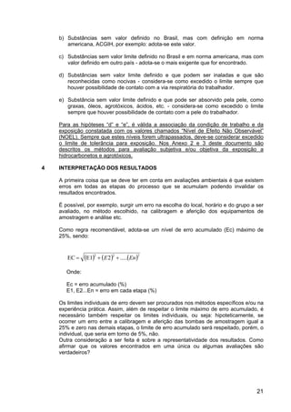 21
b) Substâncias sem valor definido no Brasil, mas com definição em norma
americana, ACGIH, por exemplo: adota-se este valor.
c) Substâncias sem valor limite definido no Brasil e em norma americana, mas com
valor definido em outro país - adota-se o mais exigente que for encontrado.
d) Substâncias sem valor limite definido e que podem ser inaladas e que são
reconhecidas como nocivas - considera-se como excedido o limite sempre que
houver possibilidade de contato com a via respiratória do trabalhador.
e) Substância sem valor limite definido e que pode ser absorvido pela pele, como
graxas, óleos, agrotóxicos, ácidos, etc. - considera-se como excedido o limite
sempre que houver possibilidade de contato com a pele do trabalhador.
Para as hipóteses “d” e “e”, é válida a associação da condição de trabalho e da
exposição constatada com os valores chamados “Nível de Efeito Não Observável”
(NOEL). Sempre que estes níveis forem ultrapassados, deve-se considerar excedido
o limite de tolerância para exposição. Nos Anexo 2 e 3 deste documento são
descritos os métodos para avaliação subjetiva e/ou objetiva da exposição a
hidrocarbonetos e agrotóxicos.
4 INTERPRETAÇÃO DOS RESULTADOS
A primeira coisa que se deve ter em conta em avaliações ambientais é que existem
erros em todas as etapas do processo que se acumulam podendo invalidar os
resultados encontrados.
É possível, por exemplo, surgir um erro na escolha do local, horário e do grupo a ser
avaliado, no método escolhido, na calibragem e aferição dos equipamentos de
amostragem e análise etc.
Como regra recomendável, adota-se um nível de erro acumulado (Ec) máximo de
25%, sendo:
( ) ( ) ( )222
.....2E1EC EnE ++=
Onde:
Ec = erro acumulado (%)
E1, E2...En = erro em cada etapa (%)
Os limites individuais de erro devem ser procurados nos métodos específicos e/ou na
experiência prática. Assim, além de respeitar o limite máximo de erro acumulado, é
necessário também respeitar os limites individuais, ou seja: hipoteticamente, se
ocorrer um erro entre a calibragem e aferição das bombas de amostragem igual a
25% e zero nas demais etapas, o limite de erro acumulado será respeitado, porém, o
individual, que seria em torno de 5%, não.
Outra consideração a ser feita é sobre a representatividade dos resultados. Como
afirmar que os valores encontrados em uma única ou algumas avaliações são
verdadeiros?
 
