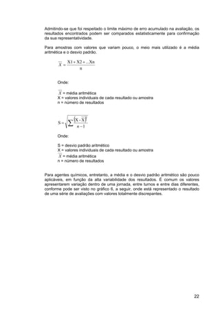 22
Admitindo-se que foi respeitado o limite máximo de erro acumulado na avaliação, os
resultados encontrados podem ser comparados estatisticamente para confirmação
da sua representatividade.
Para amostras com valores que variam pouco, o meio mais utilizado é a média
aritmética e o desvio padrão.
n
...XnX2X1 ++
=X
Onde:
X = média aritmética
X = valores individuais de cada resultado ou amostra
n = número de resultados
( )
∑ −
=
1
X-X
S
2
n
Onde:
S = desvio padrão aritmético
X = valores individuais de cada resultado ou amostra
X = média aritmética
n = número de resultados
Para agentes químicos, entretanto, a média e o desvio padrão aritmético são pouco
aplicáveis, em função da alta variabilidade dos resultados. É comum os valores
apresentarem variação dentro de uma jornada, entre turnos e entre dias diferentes,
conforme pode ser visto no gráfico 6, a seguir, onde está representado o resultado
de uma série de avaliações com valores totalmente discrepantes.
 