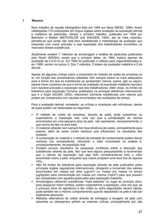 27
1 Resumo
Num trabalho de revisão bibliográfica feito em 1994 por Ness (NESS, 1994), foram
catalogadas 175 publicações em língua inglesa sobre avaliação da exposição dermal
e inalatória de pesticidas. Desde o primeiro trabalho, publicado em 1954 por
Batchelor e Walker (BATCHELOR and WALKER, 1954), até os mais recentes,
percebe-se que ainda não está bem estabelecida a metodologia de avaliação que
interprete com maior precisão a real exposição dos trabalhadores envolvidos no
manuseio destas substâncias.
Atualmente existem 7 métodos de amostragem e análise de pesticidas publicados
pelo Niosh (NIOSH), sendo que o primeiro deles, de 1984, tratava apenas da
avaliação de 2,4-D no ar. Em 1994 foi publicado o método para organofosforados e,
em 1998, saíram os outros 5. Dos 7 métodos, 5 tratam da avaliação inalatória e 2 da
dermal.
Apesar de algumas críticas sobre a imprecisão do método de coleta de amostras no
ar, em função dos amostradores utilizados nem sempre serem os mais adequados
para a forma em que as substâncias se apresentam (névoa, poeira, gás ou vapor),
parece haver consenso de que a forma de avaliação da exposição inalatória reproduz
com razoável precisão a exposição real dos trabalhadores. Além disso, os limites de
tolerância para exposição humana, publicados na principal referência internacional,
que é a Acgih (ACGIH, 2002), relacionam inúmeras substâncias com valores que
podem ser comparados com aqueles encontrados nas avaliações de campo.
Para a avaliação dermal, entretanto, as críticas e incertezas são infindáveis, dentre
as quais podem ser destacadas as seguintes:
O método de coleta de amostras, através de pads, pode subestimar ou
superestimar a exposição real, uma vez que a extrapolação de valores
encontrados em uma pequena área da pele não representa, necessariamente, o
que ocorre de fato na área total;
O material utilizado nem sempre tem boa eficiência de coleta, principalmente para
poeiras, além de poder conter resíduos que influenciam os resultados das
análises;
A composição do material e o método de extração do contaminante podem deixar
resíduos nos amostradores, reduzindo o valor encontrado na análise e,
conseqüentemente, da exposição real;
Existem poucos resultados de pesquisas confiáveis sobre a absorção das
substâncias através da pele, fato que leva alguns pesquisadores a recomendar
que o cálculo da exposição real seja feito considerando-se todo o valor
encontrado sobre a pele, enquanto que outros propõem uma taxa fixa de apenas
10%;
Não há limites de tolerância para exposição através da pele publicados pelos
principais órgãos reguladores internacionais, obrigando a conversão dos valores
encontrados em massa por área (µg/cm2
) ou massa por massa no tempo
(µg/kg/dia) para concentração em massa por volume (mg/m3
) para que possam
ser comparados com aqueles publicados para exposição inalatória;
Amostragens utilizando substâncias “mais estáveis” no lugar do princípio ativo,
para assegurar maior certeza, podem superestimar a exposição, uma vez que, se
o princípio ativo do agrotóxico é tão volátil ou sofre degradação severa rápida,
pode também ter o mesmo comportamento quando depositado na pele e não ser
totalmente absorvido;
Métodos alternativos de coleta através de esfregaço e lavagem da pele com
solventes ou detergentes sofrem as mesmas críticas, principalmente por não
 