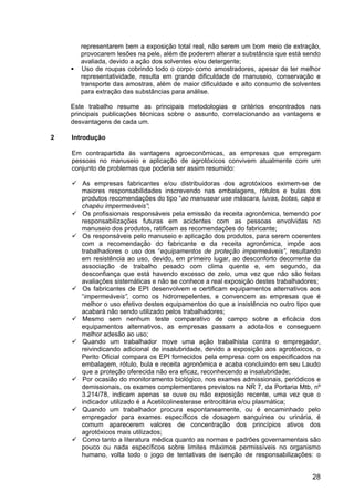28
representarem bem a exposição total real, não serem um bom meio de extração,
provocarem lesões na pele, além de poderem alterar a substância que está sendo
avaliada, devido a ação dos solventes e/ou detergente;
Uso de roupas cobrindo todo o corpo como amostradores, apesar de ter melhor
representatividade, resulta em grande dificuldade de manuseio, conservação e
transporte das amostras, além de maior dificuldade e alto consumo de solventes
para extração das substâncias para análise.
Este trabalho resume as principais metodologias e critérios encontrados nas
principais publicações técnicas sobre o assunto, correlacionando as vantagens e
desvantagens de cada um.
2 Introdução
Em contrapartida às vantagens agroeconômicas, as empresas que empregam
pessoas no manuseio e aplicação de agrotóxicos convivem atualmente com um
conjunto de problemas que poderia ser assim resumido:
As empresas fabricantes e/ou distribuidoras dos agrotóxicos eximem-se de
maiores responsabilidades inscrevendo nas embalagens, rótulos e bulas dos
produtos recomendações do tipo “ao manusear use máscara, luvas, botas, capa e
chapéu impermeáveis”;
Os profissionais responsáveis pela emissão da receita agronômica, temendo por
responsabilizações futuras em acidentes com as pessoas envolvidas no
manuseio dos produtos, ratificam as recomendações do fabricante;
Os responsáveis pelo manuseio e aplicação dos produtos, para serem coerentes
com a recomendação do fabricante e da receita agronômica, impõe aos
trabalhadores o uso dos “equipamentos de proteção impermeáveis”, resultando
em resistência ao uso, devido, em primeiro lugar, ao desconforto decorrente da
associação de trabalho pesado com clima quente e, em segundo, da
desconfiança que está havendo excesso de zelo, uma vez que não são feitas
avaliações sistemáticas e não se conhece a real exposição destes trabalhadores;
Os fabricantes de EPI desenvolvem e certificam equipamentos alternativos aos
“impermeáveis”, como os hidrorrepelentes, e convencem as empresas que é
melhor o uso efetivo destes equipamentos do que a insistência no outro tipo que
acabará não sendo utilizado pelos trabalhadores;
Mesmo sem nenhum teste comparativo de campo sobre a eficácia dos
equipamentos alternativos, as empresas passam a adota-los e conseguem
melhor adesão ao uso;
Quando um trabalhador move uma ação trabalhista contra o empregador,
reivindicando adicional de insalubridade, devido a exposição aos agrotóxicos, o
Perito Oficial compara os EPI fornecidos pela empresa com os especificados na
embalagem, rótulo, bula e receita agronômica e acaba concluindo em seu Laudo
que a proteção oferecida não era eficaz, reconhecendo a insalubridade;
Por ocasião do monitoramento biológico, nos exames admissionais, periódicos e
demissionais, os exames complementares previstos na NR 7, da Portaria Mtb, nº
3.214/78, indicam apenas se ouve ou não exposição recente, uma vez que o
indicador utilizado é a Acetilcolinesterase eritrocitária e/ou plasmática;
Quando um trabalhador procura espontaneamente, ou é encaminhado pelo
empregador para exames específicos de dosagem sanguínea ou urinária, é
comum aparecerem valores de concentração dos princípios ativos dos
agrotóxicos mais utilizados;
Como tanto a literatura médica quanto as normas e padrões governamentais são
pouco ou nada específicos sobre limites máximos permissíveis no organismo
humano, volta todo o jogo de tentativas de isenção de responsabilizações: o
 