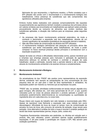 29
fabricante diz que recomendou, o Agrônomo receitou, o Perito constatou que o
EPI utilizado não condiz com o recomendado e o monitoramento biológico dos
trabalhadores indica presença de substâncias que são componentes dos
agrotóxicos utilizados pela empresa.
Embora muitos testes realizados com pessoas comprovadamente não expostas
ocupacionalmente aos agrotóxicos tenham revelado a presença dos princípios ativos
em valores similares aos encontrados em trabalhadores que aplicam estes produtos,
provavelmente devido ao consumo de alimentos que contém resíduos das
substâncias aplicadas, a situação não melhora para as empresas, pelas seguintes
razões:
As empresas não fazem monitoramento ambiental sistemático, de modo a
conhecer e demonstrar a exposição real dos trabalhadores, através de um
número significativo de resultados quantitativos de exposição dermal e inalatória;
Não são feitos testes de comprovação da eficácia dos EPI utilizados;
O monitoramento biológico admissional não pesquisa os princípios ativos das
substâncias que serão manuseadas pelos trabalhadores, de modo a poder
comparar no futuro eventual presença destes princípios e correlacionar com a
exposição ocupacional.
Apesar de todas as críticas e dificuldades relacionadas acima, parece inevitável que
a empresa que emprega pessoas para manuseio e aplicação de agrotóxicos
desenvolva esforços no sentido de conhecer e controlar a situação de cada
trabalhador, desde a admissão, durante todo o período laboral e até a demissão,
através do monitoramento ambiental e de exames clínicos e complementares.
3 Monitoramento Ambiental e Biológico
3.1 Monitoramento Ambiental
Os amostradores do tipo “PADS” são aceitos como representativos da exposição
dermal, entretanto nem sempre as extrapolações de uma concentração de uma
pequena área de um pad para o total da área representada é verdadeira. As
exposições podem ser maiores ou menores que as expressas nos pads.
“PADS” são, na verdade, almofadas confeccionadas em tecido natural, algodão e/ou
gaze cirúrgica, alfa celulose etc., com área aproximada de 33 cm2
, e que, quando
colocados junto ao corpo da pessoa absorvem o produto aplicado e podem ser
analisados posteriormente determinando-se as concentrações ou quantidades de
ingrediente ativo em cada área e/ou no corpo todo.
Roupa inteira sob roupas de trabalho tem sido testada e recomendada pela ONU.
Apesar de reproduzir mais fielmente a exposição real, esse método tem como
desvantagens: dificuldade de troca da roupa no campo; risco de contaminação da
amostra na hora da troca; alto consumo de solvente de extração; longo tempo para
extração. Uma alternativa à análise de toda a roupa é recortar e analisar pedaços do
tecido das áreas representadas (pernas, braços, peito, costas etc).
Traçadores fluorescentes misturados aos pesticidas, ou diluídos em solução sem o
produto, têm sido utilizados, porem, permitem apenas avaliar qualitativamente
exposições. É útil para avaliar a penetração em roupas e EPI. Não servem para
avaliação quantitativa.
 