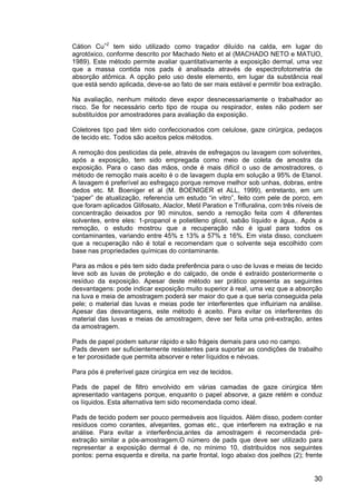 30
Cátion Cu+2
tem sido utilizado como traçador diluído na calda, em lugar do
agrotóxico, conforme descrito por Machado Neto et al (MACHADO NETO e MATUO,
1989). Este método permite avaliar quantitativamente a exposição dermal, uma vez
que a massa contida nos pads é analisada através de espectrofotometria de
absorção atômica. A opção pelo uso deste elemento, em lugar da substância real
que está sendo aplicada, deve-se ao fato de ser mais estável e permitir boa extração.
Na avaliação, nenhum método deve expor desnecessariamente o trabalhador ao
risco. Se for necessário certo tipo de roupa ou respirador, estes não podem ser
substituídos por amostradores para avaliação da exposição.
Coletores tipo pad têm sido confeccionados com celulose, gaze cirúrgica, pedaços
de tecido etc. Todos são aceitos pelos métodos.
A remoção dos pesticidas da pele, através de esfregaços ou lavagem com solventes,
após a exposição, tem sido empregada como meio de coleta de amostra da
exposição. Para o caso das mãos, onde é mais difícil o uso de amostradores, o
método de remoção mais aceito é o de lavagem dupla em solução a 95% de Etanol.
A lavagem é preferível ao esfregaço porque remove melhor sob unhas, dobras, entre
dedos etc. M. Boeniger et al (M. BOENIGER et ALL, 1999), entretanto, em um
“paper” de atualização, referencia um estudo “in vitro”, feito com pele de porco, em
que foram aplicados Glifosato, Alaclor, Metil Paration e Trifluralina, com três níveis de
concentração deixados por 90 minutos, sendo a remoção feita com 4 diferentes
solventes, entre eles: 1-propanol e polietileno glicol, sabão líquido e água,. Após a
remoção, o estudo mostrou que a recuperação não é igual para todos os
contaminantes, variando entre 45% ± 13% a 57% ± 16%. Em vista disso, concluem
que a recuperação não é total e recomendam que o solvente seja escolhido com
base nas propriedades químicas do contaminante.
Para as mãos e pés tem sido dada preferência para o uso de luvas e meias de tecido
leve sob as luvas de proteção e do calçado, de onde é extraído posteriormente o
resíduo da exposição. Apesar deste método ser prático apresenta as seguintes
desvantagens: pode indicar exposição muito superior à real, uma vez que a absorção
na luva e meia de amostragem poderá ser maior do que a que seria conseguida pela
pele; o material das luvas e meias pode ter interferentes que influiriam na análise.
Apesar das desvantagens, este método é aceito. Para evitar os interferentes do
material das luvas e meias de amostragem, deve ser feita uma pré-extração, antes
da amostragem.
Pads de papel podem saturar rápido e são frágeis demais para uso no campo.
Pads devem ser suficientemente resistentes para suportar as condições de trabalho
e ter porosidade que permita absorver e reter líquidos e névoas.
Para pós é preferível gaze cirúrgica em vez de tecidos.
Pads de papel de filtro envolvido em várias camadas de gaze cirúrgica têm
apresentado vantagens porque, enquanto o papel absorve, a gaze retém e conduz
os líquidos. Esta alternativa tem sido recomendada como ideal.
Pads de tecido podem ser pouco permeáveis aos líquidos. Além disso, podem conter
resíduos como corantes, alvejantes, gomas etc., que interferem na extração e na
análise. Para evitar a interferência,antes da amostragem é recomendada pré-
extração similar a pós-amostragem.O número de pads que deve ser utilizado para
representar a exposição dermal é de, no mínimo 10, distribuídos nos seguintes
pontos: perna esquerda e direita, na parte frontal, logo abaixo dos joelhos (2); frente
 