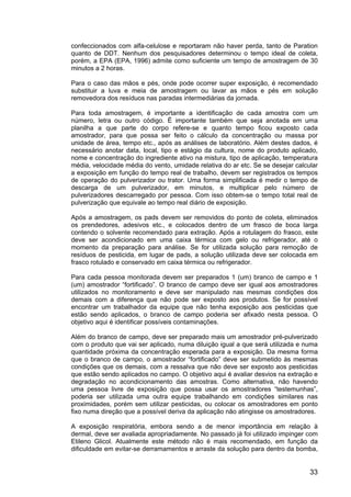 33
confeccionados com alfa-celulose e reportaram não haver perda, tanto de Paration
quanto de DDT. Nenhum dos pesquisadores determinou o tempo ideal de coleta,
porém, a EPA (EPA, 1996) admite como suficiente um tempo de amostragem de 30
minutos a 2 horas.
Para o caso das mãos e pés, onde pode ocorrer super exposição, é recomendado
substituir a luva e meia de amostragem ou lavar as mãos e pés em solução
removedora dos resíduos nas paradas intermediárias da jornada.
Para toda amostragem, é importante a identificação de cada amostra com um
número, letra ou outro código. É importante também que seja anotada em uma
planilha a que parte do corpo refere-se e quanto tempo ficou exposto cada
amostrador, para que possa ser feito o cálculo da concentração ou massa por
unidade de área, tempo etc., após as análises de laboratório. Além destes dados, é
necessário anotar data, local, tipo e estágio da cultura, nome do produto aplicado,
nome e concentração do ingrediente ativo na mistura, tipo de aplicação, temperatura
média, velocidade média do vento, umidade relativa do ar etc. Se se desejar calcular
a exposição em função do tempo real de trabalho, devem ser registrados os tempos
de operação do pulverizador ou trator. Uma forma simplificada é medir o tempo de
descarga de um pulverizador, em minutos, e multiplicar pelo número de
pulverizadores descarregado por pessoa. Com isso obtem-se o tempo total real de
pulverização que equivale ao tempo real diário de exposição.
Após a amostragem, os pads devem ser removidos do ponto de coleta, eliminados
os prendedores, adesivos etc., e colocados dentro de um frasco de boca larga
contendo o solvente recomendado para extração. Após a rotulagem do frasco, este
deve ser acondicionado em uma caixa térmica com gelo ou refrigerador, até o
momento da preparação para análise. Se for utilizada solução para remoção de
resíduos de pesticida, em lugar de pads, a solução utilizada deve ser colocada em
frasco rotulado e conservado em caixa térmica ou refrigerador.
Para cada pessoa monitorada devem ser preparados 1 (um) branco de campo e 1
(um) amostrador “fortificado”. O branco de campo deve ser igual aos amostradores
utilizados no monitoramento e deve ser manipulado nas mesmas condições dos
demais com a diferença que não pode ser exposto aos produtos. Se for possível
encontrar um trabalhador da equipe que não tenha exposição aos pesticidas que
estão sendo aplicados, o branco de campo poderia ser afixado nesta pessoa. O
objetivo aqui é identificar possíveis contaminações.
Além do branco de campo, deve ser preparado mais um amostrador pré-pulverizado
com o produto que vai ser aplicado, numa diluição igual a que será utilizada e numa
quantidade próxima da concentração esperada para a exposição. Da mesma forma
que o branco de campo, o amostrador “fortificado” deve ser submetido às mesmas
condições que os demais, com a ressalva que não deve ser exposto aos pesticidas
que estão sendo aplicados no campo. O objetivo aqui é avaliar desvios na extração e
degradação no acondicionamento das amostras. Como alternativa, não havendo
uma pessoa livre de exposição que possa usar os amostradores “testemunhas”,
poderia ser utilizada uma outra equipe trabalhando em condições similares nas
proximidades, porém sem utilizar pesticidas, ou colocar os amostradores em ponto
fixo numa direção que a possível deriva da aplicação não atingisse os amostradores.
A exposição respiratória, embora sendo a de menor importância em relação à
dermal, deve ser avaliada apropriadamente. No passado já foi utilizado impinger com
Etileno Glicol. Atualmente este método não é mais recomendado, em função da
dificuldade em evitar-se derramamentos e arraste da solução para dentro da bomba,
 