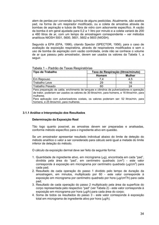 34
alem de perdas por conversão química de alguns pesticidas. Atualmente, são aceitos
pad, na forma de um respirador modificado, ou a coleta de amostras através de
bombas de aspiração e tubos de fibra de vidro com adsorvente específico. A vazão
da bomba é em geral ajustada para 0,2 a 1 litro por minuto e a coleta variará de 200
a 480 litros de ar, com um tempo de amostragem correspondente – ver métodos
analíticos NIOSH 5001, 5600, 5601, 5602 e 5603 (NIOSH).
Segundo a EPA (EPA, 1996), citando Spector (SPECTOR, 1956), para o caso de
avaliação da exposição respiratória, através de respiradores modificados e sem o
uso de bomba de aspiração com vazão controlada, onde não se conhece o volume
de ar que passou pelo amostrador, devem ser usados os valores da Tabela 1, a
seguir.
Tabela 1 – Padrão de Taxas Respiratórias
Tipo de Trabalho Taxa de Respiração (litros/minuto)
Homem Mulher
Em Repouso 7,4 4,5
Trabalho Leve 29 16
Trabalho Pesado 60 24
Para preparação de calda, enchimento de tanques e cilindros de pulverizadores e operação
de trator, poderiam ser usados os valores de 30 litros/min, para homens, e 16 litros/min, para
mulheres.
Para aplicação com pulverizadores costais, os valores poderiam ser: 52 litros/min, para
homens, e 25 litros/min, para mulheres.
3.1.1 Análise e Interpretação dos Resultados
Determinação da Exposição Real
Tão logo quanto possível, as amostras devem ser preparadas e analisadas,
conforme método específico para o ingrediente ativo em questão.
Se um amostrador apresentar resultado individual abaixo do limite de deteção do
método analítico o valor a ser considerado para cálculo será igual a metade do limite
inferior de deteção do método.
O cálculo da exposição dermal deve ser feito da seguinte forma:
1. Quantidade de ingrediente ativo, em micrograma (µg), encontrada em cada “pad”,
dividida pela área do “pad”, em centímetro quadrado (cm2
) - este valor
corresponde à exposição em micrograma por centímetro quadrado (µg/cm2
) para
cada pad;
2. Resultado de cada operação do passo 1 dividido pelo tempo de duração da
amostragem, em minutos, multiplicado por 60 - este valor corresponde à
exposição em micrograma por centímetro quadrado por hora (µg/cm2
/h) para cada
pad;
3. Resultado de cada operação do passo 2 multiplicado pela área da superfície do
corpo representada pelo respectivo “pad” (ver Tabela 2) - este valor corresponde à
exposição em micrograma por hora (µg/h) para cada área do corpo;
4. Soma de todos os resultados do passo 3 - este valor corresponde à exposição
total em micrograma de ingrediente ativo por hora (µg/h).
 