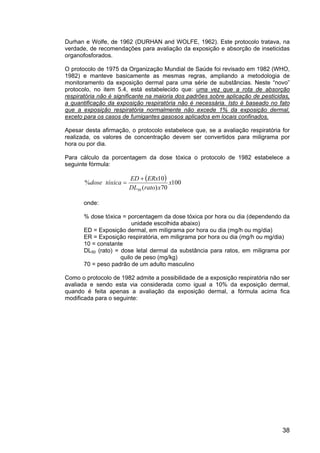 38
Durhan e Wolfe, de 1962 (DURHAN and WOLFE, 1962). Este protocolo tratava, na
verdade, de recomendações para avaliação da exposição e absorção de inseticidas
organofosforados.
O protocolo de 1975 da Organização Mundial de Saúde foi revisado em 1982 (WHO,
1982) e manteve basicamente as mesmas regras, ampliando a metodologia de
monitoramento da exposição dermal para uma série de substâncias. Neste “novo”
protocolo, no item 5.4, está estabelecido que: uma vez que a rota de absorção
respiratória não é significante na maioria dos padrões sobre aplicação de pesticidas,
a quantificação da exposição respiratória não é necessária. Isto é baseado no fato
que a exposição respiratória normalmente não excede 1% da exposição dermal,
exceto para os casos de fumigantes gasosos aplicados em locais confinados.
Apesar desta afirmação, o protocolo estabelece que, se a avaliação respiratória for
realizada, os valores de concentração devem ser convertidos para miligrama por
hora ou por dia.
Para cálculo da porcentagem da dose tóxica o protocolo de 1982 estabelece a
seguinte fórmula:
dose%
( ) 100
70)(
10
50
x
xratoDL
ERxED
tóxica
+
=
onde:
% dose tóxica = porcentagem da dose tóxica por hora ou dia (dependendo da
unidade escolhida abaixo)
ED = Exposição dermal, em miligrama por hora ou dia (mg/h ou mg/dia)
ER = Exposição respiratória, em miligrama por hora ou dia (mg/h ou mg/dia)
10 = constante
DL50 (rato) = dose letal dermal da substância para ratos, em miligrama por
quilo de peso (mg/kg)
70 = peso padrão de um adulto masculino
Como o protocolo de 1982 admite a possibilidade de a exposição respiratória não ser
avaliada e sendo esta via considerada como igual a 10% da exposição dermal,
quando é feita apenas a avaliação da exposição dermal, a fórmula acima fica
modificada para o seguinte:
 