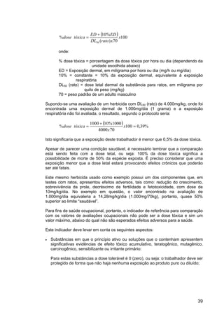 39
dose%
( ) 100
70)(
%10
50
x
xratoDL
EDED
tóxica
+
=
onde:
% dose tóxica = porcentagem da dose tóxica por hora ou dia (dependendo da
unidade escolhida abaixo)
ED = Exposição dermal, em miligrama por hora ou dia (mg/h ou mg/dia)
10% = constante = 10% da exposição dermal, equivalente à exposição
respiratória
DL50 (rato) = dose letal dermal da substância para ratos, em miligrama por
quilo de peso (mg/kg)
70 = peso padrão de um adulto masculino
Supondo-se uma avaliação de um herbicida com DL50 (rato) de 4.000mg/kg, onde foi
encontrada uma exposição dermal de 1.000mg/dia (1 grama) e a exposição
respiratória não foi avaliada, o resultado, segundo o protocolo seria:
dose%
( ) %39,0100
704000
1000%101000
=
+
= x
x
tóxica
Isto significaria que a exposição deste trabalhador é menor que 0,5% da dose tóxica.
Apesar de parecer uma condição saudável, é necessário lembrar que a comparação
está sendo feita com a dose letal, ou seja: 100% da dose tóxica significa a
possibilidade de morte de 50% da espécie exposta. É preciso considerar que uma
exposição menor que a dose letal estará provocando efeitos crônicos que poderão
ser até fatais.
Este mesmo herbicida usado como exemplo possui um dos componentes que, em
testes com ratos, apresentou efeitos adversos, tais como: redução do crescimento,
sobrevivência da prole, decréscimo de fertilidade e fetotoxicidade, com dose de
10mg/kg/dia. No exemplo em questão, o valor encontrado na avaliação de
1.000mg/dia equivaleria a 14,28mg/kg/dia (1.000mg/70kg), portanto, quase 50%
superior ao limite “saudável”.
Para fins de saúde ocupacional, portanto, o indicador de referência para comparação
com os valores de avaliações ocupacionais não pode ser a dose tóxica e sim um
valor máximo, abaixo do qual não são esperados efeitos adversos para a saúde.
Este indicador deve levar em conta os seguintes aspectos:
• Substâncias em que o princípio ativo ou soluções que o contenham apresentem
significativas evidências de efeito tóxico acumulativo, teratogênico, mutagênico,
carcinogênico, sensibilizante ou irritante primário:
Para estas substâncias a dose tolerável é 0 (zero), ou seja: o trabalhador deve ser
protegido de forma que não haja nenhuma exposição ao produto puro ou diluído;
 