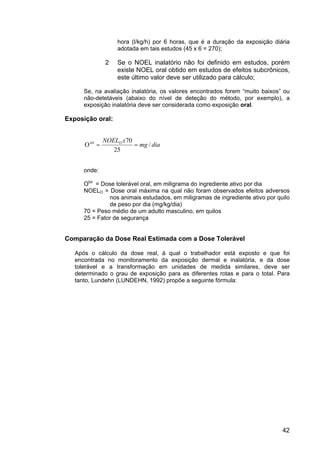 42
hora (l/kg/h) por 6 horas, que é a duração da exposição diária
adotada em tais estudos (45 x 6 = 270);
2 Se o NOEL inalatório não foi definido em estudos, porém
existe NOEL oral obtido em estudos de efeitos subcrônicos,
este último valor deve ser utilizado para cálculo;
Se, na avaliação inalatória, os valores encontrados forem “muito baixos” ou
não-detetáveis (abaixo do nível de deteção do método, por exemplo), a
exposição inalatória deve ser considerada como exposição oral.
Exposição oral:
diamg
xNOELO
/
25
70
Otol
==
onde:
Otol
= Dose tolerável oral, em miligrama do ingrediente ativo por dia
NOELO = Dose oral máxima na qual não foram observados efeitos adversos
nos animais estudados, em miligramas de ingrediente ativo por quilo
de peso por dia (mg/kg/dia)
70 = Peso médio de um adulto masculino, em quilos
25 = Fator de segurança
Comparação da Dose Real Estimada com a Dose Tolerável
Após o cálculo da dose real, à qual o trabalhador está exposto e que foi
encontrada no monitoramento da exposição dermal e inalatória, e da dose
tolerável e a transformação em unidades de medida similares, deve ser
determinado o grau de exposição para as diferentes rotas e para o total. Para
tanto, Lundehn (LUNDEHN, 1992) propõe a seguinte fórmula:
 