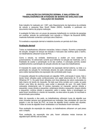 47
AVALIAÇÃO DA EXPOSIÇÃO DERMAL E INALATÓRIA DE
TRABALHADORES EM ATIVIDADE DE BANHO DE OVELHAS COM
SOLUÇÃO DE DIAZINON
Este trabalho foi realizado em 1.997, pelo Departamento de Agricultura da entidade
de estudo e pesquisa New South Wales (NSW), Austrália, e publicado em
documento interno da própria instituição.
A avaliação foi feita com um grupo de pessoas trabalhando no controle de parasitas
em ovelhas, através de pulverização com solução a 100ppm de Buzacott 60R®,
inseticida fosforado contendo o princípio ativo Diazinon.
Foi avaliada a exposição dermal e inalatória durante um período de 8 dias.
Avaliação dermal
Todos os trabalhadores utilizaram macacões, botas e chapéu. Durante a preparação
de solução, lavagem do tanque de imersão e manuseio das ovelhas após o banho,
os trabalhadores utilizaram luvas de PVC.
Como o estudo, na verdade, destinava-se a avaliar um novo sistema de
pulverizadores, foi adicionado corante azul brilhante na solução de inseticida, com a
finalidade de avaliar a penetração na lã das ovelhas. A coloração permitiu avaliar
qualitativamente a penetração da solução através da roupa dos trabalhadores
O macacão foi usado como monitorador da exposição dermal externa, ou total, e a
penetração da solução foi monitorada através de pads colocados sob o macacão,
para coleta representativa da exposição não controlada pela roupa.
O macacão utilizado foi confeccionado em algodão 100%, pré-lavado 2 vezes. Sob o
tecido foram afixados pads confeccionados com papel absorvente de 15 cm (filtro
Whatman Nº 1). Os pads foram afixados com tiras elásticas de velcro costuradas no
lado interno do tecido do macacão. No lado que tinha contato com a pele, os pads
tinham uma folha de alumínio, para evitar a absorção de suor. Os pads foram
colocados diretamente sob 12 pontos marcados no macacão: pernas (direita e
esquerda), coxas (direita e esquerda), antebraços (direito e esquerdo), braços (direito
e esquerdo), ombros (direito e esquerdo), peito e costas. Após a amostragem os
pads foram recolhidos e o tecido do macacão, na área sobre os pads, foi recortado e
encaminhado para análise.
Além do macacão e dos pads, os trabalhadores utilizaram luvas de algodão que
eram trocadas sempre que apresentavam-se molhadas. Nas atividades em que era
exigido o uso de luvas de PVC, as luvas de algodão foram usadas sob aquelas.
Todas as luvas de algodão foram analisadas e os resultados foram somados.
Para avaliação da exposição da cabeça, os trabalhadores utilizaram um pad preso
sob o chapéu.
Para avaliação da exposição dos pés, foram utilizadas meias brancas de
algodão/nylon (60/40) sob as botas.
 