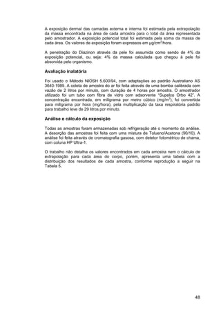 48
A exposição dermal das camadas externa e interna foi estimada pela extrapolação
da massa encontrada na área de cada amostra para o total da área representada
pelo amostrador. A exposição potencial total foi estimada pela soma da massa de
cada área. Os valores de exposição foram expressos em µg/cm2
/hora.
A penetração do Diazinon através da pele foi assumida como sendo de 4% da
exposição potencial, ou seja: 4% da massa calculada que chegou à pele foi
absorvida pelo organismo.
Avaliação inalatória
Foi usado o Método NIOSH 5.600/94, com adaptações ao padrão Australiano AS
3640-1989. A coleta de amostra do ar foi feita através de uma bomba calibrada com
vazão de 2 litros por minuto, com duração de 4 horas por amostra. O amostrador
utilizado foi um tubo com fibra de vidro com adsorvente “Supelco Orbo 42”. A
concentração encontrada, em miligrama por metro cúbico (mg/m3
), foi convertida
para miligrama por hora (mg/hora), pela multiplicação da taxa respiratória padrão
para trabalho leve de 29 litros por minuto.
Análise e cálculo da exposição
Todas as amostras foram armazenadas sob refrigeração até o momento da análise.
A desorção das amostras foi feita com uma mistura de Tolueno/Acetona (90/10). A
análise foi feita através de cromatografia gasosa, com detetor fotométrico de chama,
com coluna HP Ultra-1.
O trabalho não detalha os valores encontrados em cada amostra nem o cálculo de
extrapolação para cada área do corpo, porém, apresenta uma tabela com a
distribuição dos resultados de cada amostra, conforme reprodução a seguir na
Tabela 5.
 