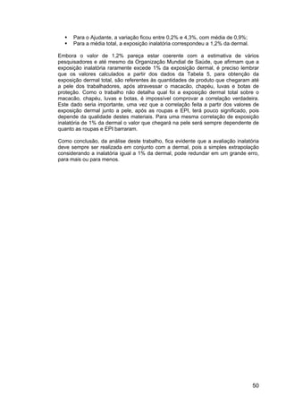 50
Para o Ajudante, a variação ficou entre 0,2% e 4,3%, com média de 0,9%;
Para a média total, a exposição inalatória correspondeu a 1,2% da dermal.
Embora o valor de 1,2% pareça estar coerente com a estimativa de vários
pesquisadores e até mesmo da Organização Mundial de Saúde, que afirmam que a
exposição inalatória raramente excede 1% da exposição dermal, é preciso lembrar
que os valores calculados a partir dos dados da Tabela 5, para obtenção da
exposição dermal total, são referentes às quantidades de produto que chegaram até
a pele dos trabalhadores, após atravessar o macacão, chapéu, luvas e botas de
proteção. Como o trabalho não detalha qual foi a exposição dermal total sobre o
macacão, chapéu, luvas e botas, é impossível comprovar a correlação verdadeira.
Este dado seria importante, uma vez que a correlação feita a partir dos valores de
exposição dermal junto a pele, após as roupas e EPI, terá pouco significado, pois
depende da qualidade destes materiais. Para uma mesma correlação de exposição
inalatória de 1% da dermal o valor que chegará na pele será sempre dependente de
quanto as roupas e EPI barraram.
Como conclusão, da análise deste trabalho, fica evidente que a avaliação inalatória
deve sempre ser realizada em conjunto com a dermal, pois a simples extrapolação
considerando a inalatória igual a 1% da dermal, pode redundar em um grande erro,
para mais ou para menos.
 