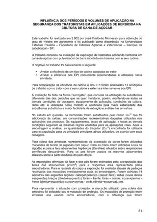 51
INFLUÊNCIA DOS PERÍODOS E VOLUMES DE APLICAÇÃO NA
SEGURANÇA DOS TRATORISTAS EM APLICAÇÕES DE HERBICIDA NA
CULTURA DE CANA-DE-AÇÚCAR
Este trabalho foi realizado em 2.002 por José Cristóvão Momesso, para obtenção do
grau de mestre em agronomia e foi publicado como dissertação na Universidade
Estadual Paulista – Faculdade de Ciências Agrárias e Veterinárias – Campus de
Jaboticabal – SP.
O trabalho consistiu na avaliação da exposição de tratoristas aplicando herbicida em
cana-de-açúcar com pulverizador de barra montado em tratores com e sem cabine.
O objetivo do trabalho foi basicamente o seguinte:
Avaliar a eficiência de um tipo de cabine acoplada ao trator;
Avaliar a eficiência dos EPI comumente recomendados e utilizados nesta
atividade.
Para comparação da eficiência da cabine e dos EPI foram analisadas 13 condições
de trabalho com o trator com e sem cabine e externa e internamente aos EPI.
A avaliação foi feita na forma “surrogate”, que consiste na utilização de substâncias
diferentes das dos produtos que se quer monitorar, porém, mantendo-se todas as
demais condições de dosagem, equipamento de aplicação, condições da cultura,
clima etc. A utilização deste método é justificada pela maior estabilidade das
substâncias substitutas e maior facilidade de extração e análise das amostras.
No estudo em questão, os herbicidas foram substituídos pelo cátion Cu+2
que foi
adicionado às caldas, em concentrações representativas daquelas utilizadas nas
aplicações dos produtos. Os equipamentos, taxas de aplicação, e todas as demais
condições seguiram as mesmas regras adotadas para as aplicações reais. Após a
amostragem e análise, as quantidades do traçador (Cu+2
) encontrada foi utilizada
para extrapolação para os principais princípios ativos utilizados, de acordo com suas
dosagens.
Para coleta das amostras representativas da exposição do corpo foram utilizados
macacões de tecido de algodão com capuz. Para as mãos foram utilizadas luvas de
algodão e para a face absorventes higiênicos (Carefree) afixados sobre respiradores
semifaciais descartáveis. Para os pés foram usados os mesmos absorventes
afixados sobre a parte mediana do peito do pé.
As exposições dérmicas da face e dos pés foram estimadas pela extrapolação das
áreas dos absorventes (70cm2
) para a respectiva área representada pelos
amostradores. Para o restante do corpo a exposição foi avaliada através de pedaços
recortados dos macacões imediatamente após as amostragens. Foram colhidas 14
amostras das seguintes regiões: cabeça+pescoço (capuz+face); mãos (luvas direita
+esquerda); braços (direito+esquerdo); tórax – frente; tórax – costas; coxas+pernas -
frente (direita+esquerda); coxas+pernas - atrás (direita+esquerda); pés.
Para representar a situação com proteção, o macacão utilizado para coleta das
amostras foi colocado sob o macacão de proteção. Os macacões de proteção eram
similares aos usados como amostradores, com a diferença que foram
 