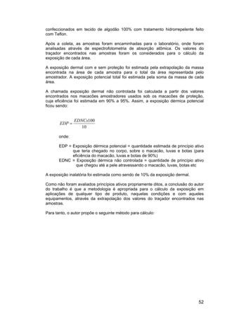 52
confeccionados em tecido de algodão 100% com tratamento hidrorrepelente feito
com Teflon.
Após a coleta, as amostras foram encaminhadas para o laboratório, onde foram
analisadas através de espectrofotometria de absorção atômica. Os valores do
traçador encontrados nas amostras foram os considerados para o cálculo da
exposição de cada área.
A exposição dermal com e sem proteção foi estimada pela extrapolação da massa
encontrada na área de cada amostra para o total da área representada pelo
amostrador. A exposição potencial total foi estimada pela soma da massa de cada
área.
A chamada exposição dermal não controlada foi calculada a partir dos valores
encontrados nos macacões amostradores usados sob os macacões de proteção,
cuja eficiência foi estimada em 90% a 95%. Assim, a exposição dérmica potencial
ficou sendo:
10
100EDNCx
EDP =
onde:
EDP = Exposição dérmica potencial = quantidade estimada de princípio ativo
que teria chegado no corpo, sobre o macacão, luvas e botas (para
eficiência do macacão, luvas e botas de 90%)
EDNC = Exposição dérmica não controlada = quantidade de princípio ativo
que chegou até a pele atravessando o macacão, luvas, botas etc
A exposição inalatória foi estimada como sendo de 10% da exposição dermal.
Como não foram avaliados princípios ativos propriamente ditos, a conclusão do autor
do trabalho é que a metodologia é apropriada para o cálculo da exposição em
aplicações de qualquer tipo de produto, naquelas condições e com aqueles
equipamentos, através da extrapolação dos valores do traçador encontrados nas
amostras.
Para tanto, o autor propõe o seguinte método para cálculo:
 