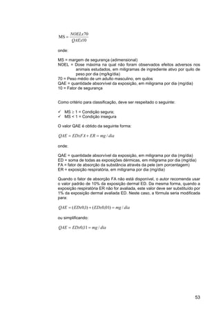 53
10
70
MS
QAEx
NOELx
=
onde:
MS = margem de segurança (adimensional)
NOEL = Dose máxima na qual não foram observados efeitos adversos nos
animais estudados, em miligramas de ingrediente ativo por quilo de
peso por dia (mg/kg/dia)
70 = Peso médio de um adulto masculino, em quilos
QAE = quantidade absorvível da exposição, em miligrama por dia (mg/dia)
10 = Fator de segurança
Como critério para classificação, deve ser respeitado o seguinte:
MS ≥ 1 = Condição segura;
MS < 1 = Condição insegura
O valor QAE é obtido da seguinte forma:
diamgEREDxFAQAE /=+=
onde:
QAE = quantidade absorvível da exposição, em miligrama por dia (mg/dia)
ED = soma de todas as exposições dérmicas, em miligrama por dia (mg/dia)
FA = fator de absorção da substância através da pele (em porcentagem)
ER = exposição respiratória, em miligrama por dia (mg/dia)
Quando o fator de absorção FA não está disponível, o autor recomenda usar
o valor padrão de 10% da exposição dermal ED. Da mesma forma, quando a
exposição respiratória ER não for avaliada, este valor deve ser substituído por
1% da exposição dermal avaliada ED. Neste caso, a fórmula seria modificada
para:
diamgEDxEDxQAE /)01,0()1,0( =+=
ou simplificando:
diamgEDxQAE /11,0 ==
 