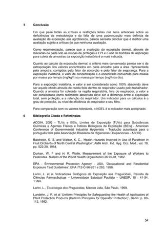 54
5 Conclusão
Em que pese todas as críticas e restrições feitas nos itens anteriores sobre as
deficiências da metodologia e da falta de uma padronização mais definida de
avaliação da exposição aos agrotóxicos, parece sensato concluir que é melhor uma
avaliação sujeita a críticas do que nenhuma avaliação.
Como recomendação, parece que a avaliação da exposição dermal, através de
macacão ou pads sob as roupas de proteção e EPI e o uso de bombas de aspiração
para coleta de amostras da exposição inalatória é a mais indicada.
Quanto ao cálculo da exposição dermal, o critério mais consensado parece ser o da
extrapolação dos valores encontrados em cada amostra para a área representada
pela amostra, corrigidos pelo fator de absorção e pelo fator de segurança. Para a
exposição inalatória, o valor de concentração é o encontrado convertido para massa
por massa por tempo (mg/kg/h) ou massa por tempo (mg/h ou dia).
Para a exposição inalatória, o valor a ser considerado como 100% absorvido deve
ser aquele obtido através de coleta feita dentro do respirador usado pelo trabalhador.
Quando a amostra for coletada na região respiratória, fora do respirador, o valor a
ser considerado como realmente absorvido deve ser a diferença entre a exposição
total, sem proteção, e a retenção do respirador. Um indicador para os cálculos é o
grau de proteção, ou nível de eficiência do respirador e seu filtro.
Para comparação com os valores toleráveis, o NOEL é o indicador mais apropriado.
6 Bibliografia Citada e Referências
ACGIH, 2002 - TLVs e BEIs, Limites de Exposição (TLVs) para Substâncias
Químicas e Agentes Físicos e Índices Biológicos de Exposição (BEIs) - American
Conference of Governmental Industrial Hygienists - Tradução autorizada para o
português feita pela Associação Brasileira de Higienistas Ocupacionais - ABHO).
Batchelor, G. S, and Walker, K. C., ‘Health Hazards Involved in Use of Parathion in
Fruit Orchards of North Central Washington’, AMA Arch. Ind. Hyg. Occ. Med., vol. 10,
pp. 522-29, 1954.
Durhan, W. F and H. R. Wolfe, Measurement of the Exposure of Workers to
Pesticides. Bulletin of the World Health Organization 26:75-91, 1962.
EPA - Environmental Protection Agency - USA, ‘Occupational and Residential
Exposure Test Guidelines’, EPA 712-C-96-261 e 263, 1996.
Larini, L. et al ‘Indicadores Biológicos de Exposição aos Praguicidas’, Revista de
Ciências Farmacêuticas – Universidade Estadual Paulista – UNESP, 15 : 41-54,
1.994.
Larini, L., Toxicologia dos Praguicidas, Manole Ltda, São Paulo, 1999.
Lundehn, J. R. et al ‘Uniform Principles for Safeguarding the Health of Applicators of
Plant Protection Products (Uniform Principles for Operator Protection)’. Berlin: p. 60-
112, 1992.
 