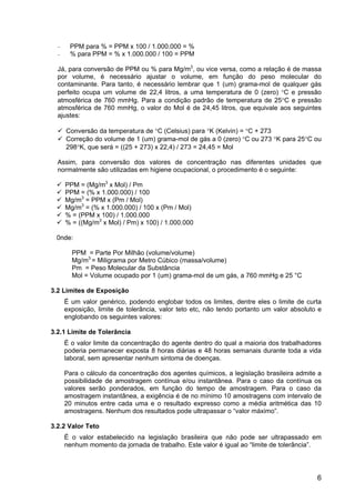 6
− PPM para % = PPM x 100 / 1.000.000 = %
− % para PPM = % x 1.000.000 / 100 = PPM
Já, para conversão de PPM ou % para Mg/m3
, ou vice versa, como a relação é de massa
por volume, é necessário ajustar o volume, em função do peso molecular do
contaminante. Para tanto, é necessário lembrar que 1 (um) grama-mol de qualquer gás
perfeito ocupa um volume de 22,4 litros, a uma temperatura de 0 (zero) °C e pressão
atmosférica de 760 mmHg. Para a condição padrão de temperatura de 25°C e pressão
atmosférica de 760 mmHg, o valor do Mol é de 24,45 litros, que equivale aos seguintes
ajustes:
Conversão da temperatura de °C (Celsius) para °K (Kelvin) = °C + 273
Correção do volume de 1 (um) grama-mol de gás a 0 (zero) °C ou 273 °K para 25°C ou
298°K, que será = ((25 + 273) x 22,4) / 273 = 24,45 = Mol
Assim, para conversão dos valores de concentração nas diferentes unidades que
normalmente são utilizadas em higiene ocupacional, o procedimento é o seguinte:
PPM = (Mg/m3
x Mol) / Pm
PPM = (% x 1.000.000) / 100
Mg/m3
= PPM x (Pm / Mol)
Mg/m3
= (% x 1.000.000) / 100 x (Pm / Mol)
% = (PPM x 100) / 1.000.000
% = ((Mg/m3
x Mol) / Pm) x 100) / 1.000.000
0nde:
PPM = Parte Por Milhão (volume/volume)
Mg/m3
= Miligrama por Metro Cúbico (massa/volume)
Pm = Peso Molecular da Substância
Mol = Volume ocupado por 1 (um) grama-mol de um gás, a 760 mmHg e 25 °C
3.2 Limites de Exposição
É um valor genérico, podendo englobar todos os limites, dentre eles o limite de curta
exposição, limite de tolerância, valor teto etc, não tendo portanto um valor absoluto e
englobando os seguintes valores:
3.2.1 Limite de Tolerância
É o valor limite da concentração do agente dentro do qual a maioria dos trabalhadores
poderia permanecer exposta 8 horas diárias e 48 horas semanais durante toda a vida
laboral, sem apresentar nenhum sintoma de doenças.
Para o cálculo da concentração dos agentes químicos, a legislação brasileira admite a
possibilidade de amostragem contínua e/ou instantânea. Para o caso da contínua os
valores serão ponderados, em função do tempo de amostragem. Para o caso da
amostragem instantânea, a exigência é de no mínimo 10 amostragens com intervalo de
20 minutos entre cada uma e o resultado expresso como a média aritmética das 10
amostragens. Nenhum dos resultados pode ultrapassar o “valor máximo”.
3.2.2 Valor Teto
É o valor estabelecido na legislação brasileira que não pode ser ultrapassado em
nenhum momento da jornada de trabalho. Este valor é igual ao “limite de tolerância”.
 