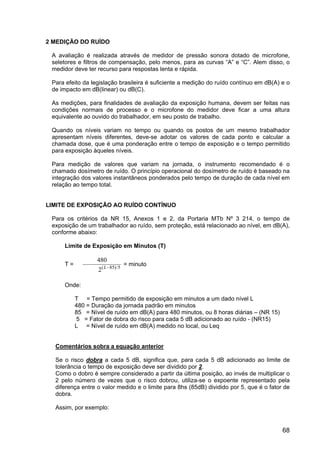 68
2 MEDIÇÃO DO RUÍDO
A avaliação é realizada através de medidor de pressão sonora dotado de microfone,
seletores e filtros de compensação, pelo menos, para as curvas “A” e “C”. Alem disso, o
medidor deve ter recurso para respostas lenta e rápida.
Para efeito da legislação brasileira é suficiente a medição do ruído contínuo em dB(A) e o
de impacto em dB(linear) ou dB(C).
As medições, para finalidades de avaliação da exposição humana, devem ser feitas nas
condições normais de processo e o microfone do medidor deve ficar a uma altura
equivalente ao ouvido do trabalhador, em seu posto de trabalho.
Quando os níveis variam no tempo ou quando os postos de um mesmo trabalhador
apresentam níveis diferentes, deve-se adotar os valores de cada ponto e calcular a
chamada dose, que é uma ponderação entre o tempo de exposição e o tempo permitido
para exposição àqueles níveis.
Para medição de valores que variam na jornada, o instrumento recomendado é o
chamado dosímetro de ruído. O princípio operacional do dosímetro de ruído é baseado na
integração dos valores instantâneos ponderados pelo tempo de duração de cada nível em
relação ao tempo total.
LIMITE DE EXPOSIÇÃO AO RUÍDO CONTÍNUO
Para os critérios da NR 15, Anexos 1 e 2, da Portaria MTb Nº 3 214, o tempo de
exposição de um trabalhador ao ruído, sem proteção, está relacionado ao nível, em dB(A),
conforme abaixo:
Limite de Exposição em Minutos (T)
T =
480
2 85 5( )/L−
= minuto
Onde:
T = Tempo permitido de exposição em minutos a um dado nível L
480 = Duração da jornada padrão em minutos
85 = Nível de ruído em dB(A) para 480 minutos, ou 8 horas diárias – (NR 15)
5 = Fator de dobra do risco para cada 5 dB adicionado ao ruído - (NR15)
L = Nível de ruído em dB(A) medido no local, ou Leq
Comentários sobra a equação anterior
Se o risco dobra a cada 5 dB, significa que, para cada 5 dB adicionado ao limite de
tolerância o tempo de exposição deve ser dividido por 2.
Como o dobro é sempre considerado a partir da última posição, ao invés de multiplicar o
2 pelo número de vezes que o risco dobrou, utiliza-se o expoente representado pela
diferença entre o valor medido e o limite para 8hs (85dB) dividido por 5, que é o fator de
dobra.
Assim, por exemplo:
 