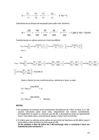73
Calculando-se os tempos de exposição para cada nível, teríamos:
Transformando os valores acima em nível Leq (dB(A)):
( ) ( ) ( )














×





+







×





+







×





=
tt
tnNPSn
anti
tt
tNPS
anti
tt
tNPS
antieqL
10
log
2
10
2
log
1
10
1
loglog10 K
)(AdB=
ou
+











+











+











+














=
480
60
10
85
log
480
60
10
83
log
480
180
10
88
log
480
120
10
87
loglog10 xantixantixantixantiLeq
)(8,86
480
60
10
86
log AdBxanti =















Após o cálculo do Leq, conforme acima, calcula-se a dose, ou seja:
(Leq-85)/5
D = 100 x 2 = %
ou
(86,8-85)/5
D = 100 x 2 = 128,34%
NOTAS:
1 Os resultados do exemplo acima apresentam discrepância de 1,26% na dose, e 0,1 dB,
quando calculados pelas duas rotas. Dependendo dos valores considerados,
principalmente os iguais ou menores que 80 dB, a discrepância pode ser ligeiramente
maior. Para estes casos, recomenda-se adotar o maior valor encontrado.
2 O critério para os cálculos acima aplica-se para limite de tolerância de 85 dB(A), para 8
horas diária e fator de dobra do risco igual a 5 dB.
Se for adotado o fator de dobra de 3 dB (exchange rate), a constante 5 deve ser
substituída pela constante 3.
C1 C2 C3 Cn
D = + + + X 100 = %
T1 T2 T3 Tn
120 180 60 60 60
D = + + + + = 1,296 X 100 = 129,6%
360 300 630 480 420
 