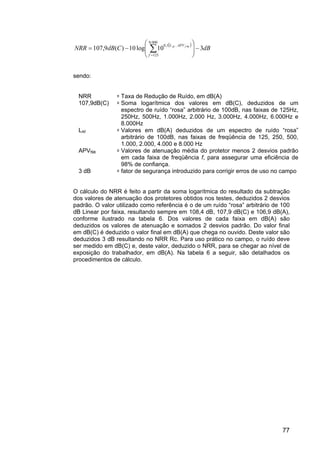 77
( )
dBCdBNRR
f
APVL fAf
310log10)(9,107
000.8
125
1,0 98
−







−= ∑=
−
sendo:
NRR =Taxa de Redução de Ruído, em dB(A)
107,9dB(C) =Soma logarítmica dos valores em dB(C), deduzidos de um
espectro de ruído “rosa” arbitrário de 100dB, nas faixas de 125Hz,
250Hz, 500Hz, 1.000Hz, 2.000 Hz, 3.000Hz, 4.000Hz, 6.000Hz e
8.000Hz
LAf =Valores em dB(A) deduzidos de um espectro de ruído “rosa”
arbitrário de 100dB, nas faixas de freqüência de 125, 250, 500,
1.000, 2.000, 4.000 e 8.000 Hz
APVf98 =Valores de atenuação média do protetor menos 2 desvios padrão
em cada faixa de freqüência f, para assegurar uma eficiência de
98% de confiança.
3 dB =fator de segurança introduzido para corrigir erros de uso no campo
O cálculo do NRR é feito a partir da soma logarítmica do resultado da subtração
dos valores de atenuação dos protetores obtidos nos testes, deduzidos 2 desvios
padrão. O valor utilizado como referência é o de um ruído “rosa” arbitrário de 100
dB Linear por faixa, resultando sempre em 108,4 dB, 107,9 dB(C) e 106,9 dB(A),
conforme ilustrado na tabela 6. Dos valores de cada faixa em dB(A) são
deduzidos os valores de atenuação e somados 2 desvios padrão. Do valor final
em dB(C) é deduzido o valor final em dB(A) que chega no ouvido. Deste valor são
deduzidos 3 dB resultando no NRR Rc. Para uso prático no campo, o ruído deve
ser medido em dB(C) e, deste valor, deduzido o NRR, para se chegar ao nível de
exposição do trabalhador, em dB(A). Na tabela 6 a seguir, são detalhados os
procedimentos de cálculo.
 