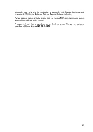 82
atenuação para cada faixa de freqüência e a atenuação total. O valor de atenuação é
chamado de NRR (Noise Reduction Rate, ou Taxa de Redução de Ruído).
Para o caso de cabeça artificial o valor final é o mesmo NRR, com exceção de que os
valores intermediários variam menos.
A seguir pode ser vista a reprodução de um laudo de ensaio feito por um fabricante
usando o critério da Norma ANSI S3.19-1974.
 