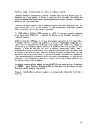 84
A próxima etapa é a interpretação dos valores de ruído do ambiente.
Conforme detalhado anteriormente, existem 6 métodos para avaliação da atenuação dos
protetores de ouvido, porém, os testes de atenuação real são feitos unicamente em
laboratório obedecendo-se os critérios de uma determinada norma. No Brasil, a Norma de
referência é a ANSI S12.6/1997.
Qualquer que seja o método usado, a exposição real do trabalhador é sempre o valor em
dB(A) que atinge o ouvido, após a dedução do valor da atenuação do protetor (nível de
ruído do ambiente menos a atenuação do protetor).
Em 1.997, a Norma ANSI de 1.974, revisada em 1.984, foi novamente revisada, passando
a ser denominada S12.6/1997 – Methods for Measuring the Real-Ear Attenuation of
Hearing Protectors.
Embora mantendo o Método “A”, em que as pessoas experientes e com supervisão e
orientação colocam e ajustam os protetores, a principal modificação introduzida foi o
Método “B”, que especifica que os testes de atenuação sejam feitos com pessoas não
habituadas e os protetores sejam colocados e ajustados em sues ouvidos por elas
mesmas, a partir de instruções da “bula” e algumas informações verbais, sem a
interferência do analista. Esta prática busca simular as condições reais de campo, onde
as pessoas fazem elas próprias a colocação e ajuste, sem ajuda de especialista, fato que
resulta em atenuação muito menor do que em condições controladas de laboratórios.
Todas as demais regras de avaliação da norma anterior permaneceram, ou seja: número
de testes por faixa de freqüência, sem e com protetor, cálculo das médias e desvio padrão
das atenuações e da atenuação final.
A mudança na expressão da taxa de atenuação (NRR) foi que agora passou a denominar-
se “NRRsf” - Noise Reduction Rate subject fit, significando a taxa de redução de ruído
dada pelo protetor ajustado pelo usuário.
A seguir é reproduzida uma cópia de laudo de ensaio de protetor feito dentro do critério do
Anexo B.
 