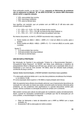 86
Esta publicação propõe, no seu item 1.5 que, enquanto os fabricantes de protetores
não se adequarem ao Método “B” da ANSI S12.6/1997, os valores NRR informados
devem sofrer a seguinte redução:
25%, para protetor tipo concha;
50%, para plugs moldáveis;
70%, para os demais tipos.
Isso significa, por exemplo, que um protetor com um NRR de 21 dB teria este valor
reduzido para os seguintes:
21 – 25% = 21 - 5,25 = 15,7 dB, se fosse do tipo concha;
21 – 50% = 21 – 10,5 = 10,5 dB, se fosse do tipo plug moldável, e;
21 – 70% = 21 – 14,7 = 6,3 dB, se fosse de qualquer outro tipo.
No mesmo documento, no item 6, o NIOSH recomenda mais o seguinte:
Ruído medido em dB(C) = dB(C) – (NRR x f) = nível em dB(A) no ouvido, após o
protetor;
Ruído medido em dB(A) = dB(A) – ((NRR x f) – 7) = nível em dB(A) no ouvido, após
o protetor.
Sendo “f”:
0,75 para protetor tipo concha;
0,50 para protetor tipo plug moldável;
0,30 para os demais tipos.
USO DE DUPLA PROTEÇÃO
Na introdução do Capítulo 6 da publicação “Criteria for a Recommended Standard –
Occupational Noise Exposure”, do NIOSH, são feitas duas referências a trabalhos de
pesquisadores (Nixon e Berger) que afirmam que, sempre que a exposição diária de um
trabalhador a um nível de ruído exceder 100 dB(A), deve ser utilizada dupla proteção,
constituída de plug e concha.
Apesar desta recomendação, o NIOSH também reconhece duas questões:
1ª) a atenuação adicional obtida com o uso dos dois protetores simultâneos fica limitada
a, no máximo 10 dB;
2ª) numa exposição diária superior a 105 dB(A) a dupla proteção será inócua.
Além da aparente baixa eficácia da proteção adicional, que é basicamente decorrência da
condução do ruído pela via óssea que acaba vencendo parte da barreira oferecida pelos
protetores, um dos problemas mais significativos é o grande desconforto sentido pelo
usuário, devido a pressão e a sensação de perda de contato com o ambiente.
Não existem normas para cálculo da atenuação de 2 protetores usados simultaneamente.
Assim, quando for necessário complementar a proteção que não foi alcançada por um
único protetor, a recomendação é a seguinte:
Obter do fabricante o teste de laboratório com o NRR ou NRRsf com a dupla
proteção, ou;
Acrescentar 5 dB na atenuação do melhor protetor.
 