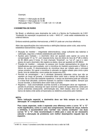 87
Exemplo:
Protetor 1 = Atenuação de 20 dB
Protetor 2 = Atenuação de 12 dB
Atenuação Total = Protetor 1 + 5 dB = 20 + 5 = 25 dB
3 DOSIMETRIA DE RUÍDO
No Brasil, a referência para dosimetria de ruído é a Norma da Fundacentro de 2.001
“Avaliação da exposição ocupacional ao ruído – NHO 01”, onde estão estabelecidos os
critérios básicos.
Embora existindo padrões internacionais, a NHO 01 pode ser uma boa referência.
Além das especificações dos instrumentos e definições básicas sobre ruído, esta norma
estabelece basicamente o seguinte:
Situação do medidor – integridade eletromecânica, carga suficiente das baterias e
calibração, segundo o método estabelecido pelo fabricante;
Ajustes para medição – o dosímetro deve ser ajustado para operar na curva de
compensação “A” ou “C”, com resposta lenta, taxa de dobra do risco de 34
dB e critério
de 85 dB(A) para 8 horas. O nível chamado “threshold”, ou “cut of”, que é o valor
abaixo do qual o dosímetro não registra os dados, deve ser ajustado em 80 dB(A);
Posição do medidor – colocado na pessoa com função representativa do grupo de
trabalhadores que será avaliado, com o microfone do medidor posicionado a 150mm ±
50mm do ouvido. O direcionamento do microfone deve ser voltado para o principal
campo acústico. Em geral o microfone é colocado na lapela voltado para cima e para
frente, livre de obstáculos, como partes de roupas e/ou EPI;
Período de amostragem – se a atividade apresenta diferentes ciclos que não se
repetem ao longo da jornada, a dosimetria deve cobrir todo o tempo de duração da
jornada. Se os ciclos são bastante repetitivos, o tempo de dosimetria pode ser reduzido
e a dose final calculada, conforme ilustrado no capítulo 4 deste trabalho. Sempre que
houver dúvidas, a dosimetria deve cobrir toda a jornada;
Registros – toda anormalidade ocorrida durante a amostragem deve ser registrada –
parada do processo; descarga de vapor anormal; quebra de equipamentos; saída para
outros ambientes (restaurante, administração etc). Além destes, deve ser criado um
banco de dados onde serão armazenados os relatórios produzidos pelo medidor.
NOTA:
Salvo indicação especial, a dosimetria deve ser feita sempre na curva de
atenuação “A” e resposta lenta.
Para casos especiais, onde é esperada uma diferença entre a curva “A” e “C”
muito significativa, como é o caso dos compressores, bombas de vácuo, tratores
e similares, é recomendável uma “varrida” nas “piores condições” nas duas
curvas “A” e “C”. Esta recomendação é válida para o caso de ser necessário
calcular a atenuação de protetores com melhor desempenho naquele tipo de
espectro.
4
A NR 15 – Anexo 1 considera como fator de dobra do risco o valor de 5 dB.
 