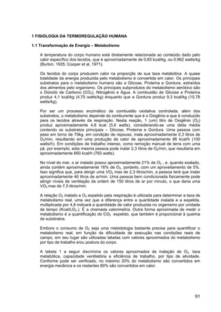 91
1 FISIOLOGIA DA TERMOREGULAÇÃO HUMANA
1.1 Transformação de Energia – Metabolismo
A temperatura do corpo humano está diretamente relacionada ao conteúdo dado pelo
calor específico dos tecidos, que é aproximadamente de 0,83 kcal/kg, ou 0,962 watts/kg
(Burton, 1935; Cooper et al, 1971).
Os tecidos do corpo produzem calor na proporção de sua taxa metabólica. A quase
totalidade da energia produzida pelo metabolismo é convertida em calor. Os principais
substratos para o metabolismo humano são a Glicose, Proteína e Gordura, extraídos
dos alimentos pelo organismo. Os principais subprodutos do metabolismo aeróbico são
o Dióxido de Carbono (CO2), Nitrogênio e Água. A combustão de Glicose e Proteína
produz 4,1 kcal/kg (4,75 watts/kg) enquanto que a Gordura produz 9,3 kcal/kg (10,78
watts/kg).
Por ser um processo enzimático de combustão oxidativa controlada, além dos
substratos, o metabolismo depende do comburente que é o Oxigênio e que é conduzido
para os tecidos através da respiração. Nesta reação, 1 (um) litro de Oxigênio (O2)
produz aproximadamente 4,8 kcal (5,6 watts), considerando-se uma dieta média
contendo os substratos principais – Glicose, Proteína e Gordura. Uma pessoa com
peso em torno de 70kg, em condição de repouso, inala aproximadamente 0,3 litros de
O2/min, resultando em uma produção de calor de aproximadamente 86 kcal/h (100
watts/h). Em condições de trabalho intenso, como remoção manual de terra com uma
pá, por exemplo, esta mesma pessoa pode inalar 2,3 litros de O2/min, que resultaria em
aproximadamente 660 kcal/h (765 watts).
No nível do mar, o ar inalado possui aproximadamente 21% de O2 , e, quando exalado,
ainda contém aproximadamente 16% de O2, portanto, com um aproveitamento de 5%.
Isso significa que, para atingir uma VO2 max de 2,3 litros/min, a pessoa terá que inalar
aproximadamente 46 litros de ar/min. Uma pessoa bem condicionada fisicamente pode
atingir níveis de ventilação da ordem de 150 litros de ar por minuto, o que daria uma
VO2 max de 7,5 litros/min.
A relação O2 inalado e O2 expelido pela respiração é utilizada para determinar a taxa de
metabolismo real, uma vez que a diferença entre a quantidade inalada e a expelida,
multiplicada por 4,8 indicará a quantidade de calor produzida no organismo por unidade
de tempo (Kcal/LO2.). É a chamada calorimetria. Outra forma aproximada de medir o
metabolismo é a quantificação do CO2 expelido, que também é proporcional ä queima
de substratos.
Embora o consumo de O2 seja uma metodologia bastante precisa para quantificar o
metabolismo real, em função da dificuldade de execução nas condições reais de
campo, em seu lugar são utilizadas tabelas com valores aproximados do metabolismo
por tipo de trabalho e/ou postura do corpo.
A tabela 1 a seguir discrimina os valores aproximados de inalação de O2, taxa
metabólica, capacidade ventilatória e eficiência de trabalho, por tipo de atividade.
Conforme pode ser verificado, no máximo 20% do metabolismo são convertidos em
energia mecânica e os restantes 80% são convertidos em calor.
 
