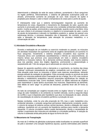 94
determinando a dilatação da rede de vasos cutâneos, aumentando o fluxo sanguíneo
na região periférica. Adicionalmente, o sistema de glândulas sudoríparas pode ser
ativado, promovendo aumento da produção de suor. Este conjunto de ações é
projetado para dissipar o calor e trazer a temperatura do corpo para o ponto de ajuste.
É interessante notar que o sistema termoregulador responde ao aumento de
temperatura do corpo, disparando o mecanismo de dissipação de calor, quando este
aumento é provocado pelo esforço muscular e/ou condições ambientais desfavoráveis,
porém, inverte as ações, promovendo a vasoconstrição, quando ocorre uma febre. Uma
vez que a febre é um processo induzido e o objetivo é a conservação de calor, o ponto
de ajuste da temperatura é elevado no hipotálamo posterior e, apesar de parecer uma
sobrecarga térmica, o processo dissipativo não é disparado. Ao contrário, entra em
ação a elevação da temperatura, pela elevação do processo metabólico, e a
conservação de calor.
1.3 Atividade Circulatória e Muscular
Durante a realização de um trabalho ou exercício moderado ou pesado, os músculos
em atividade necessitam de suprimento extra de oxigênio demandando um aumento no
fluxo sanguíneo. Inicialmente o sistema simpático circulatório atua suprindo os
músculos ativos com substâncias vasodilatadoras e inibindo as vasoconstritoras, ao
mesmo tempo que promove uma vasoconstrição em todo o sistema circulatório
periférico e músculos inativos. Se a demanda continua elevada, este mesmo sistema
atua nos grandes vasos dos órgãos digestivos, promovendo a vasoconstrição e
seqüestrando até 1 litro de sangue que é adicionado ao volume circulante.
Apesar do aparente equilíbrio entre a demanda e o suprimento, os tecidos das áreas
“inativas” continuam necessitando de oxigênio, competindo com os músculos “ativos”.
Esta situação pode levar os músculos a utilizar suas reservas anaeróbicas, retirando
energia através da oxidação do glicogênio. Esta conversão resulta no acúmulo de ácido
láctico nos músculos podendo levar à sensação de dor e fadiga. Se a VO2 max continua
elevada o metabolismo anaeróbico assume proporções significativas em relação ao
metabolismo muscular total. Como resultado, haverá um débito adicional de oxigênio
para ressintetizar o ácido láctico acumulado nos músculos. Dependendo da demanda,
este débito só será “pago” no período de descanso, podendo levar até 24 horas ou
mais.
Ao lado da competição por oxigênio travada entre os órgãos “ativos” e “inativos”, se a
carga de calor metabólico e do ambiente se mantém elevada, ocorre a segunda etapa
do conflito e que é disparada pelo hipotálamo que atua na dissipação do calor, através
da vasodilatação do sistema circulatório periférico e produção de suor.
Nestas condições, onde ha uma alta proporção de VO2 max e calor metabólico e/ou
ambiental elevados, a pressão sanguínea permanece relativamente constante, porém,
o volume de sangue do sistema venoso central decresce, devido a dilatação dos vasos
cutâneos, resultando em um aumento da freqüência cardíaca para manter a demanda
requerida. O volume circulatório efetivo acaba decrescendo, devido a necessidade de
manter o suprimento dos músculos em atividade e a circulação periférica. A redução do
volume é acelerada ainda pela perda de água na forma de suor.
1.4 Mecanismo da Transpiração
As mais de 2 milhões de glândulas sudoríparas estão localizadas na camada superficial
da pele e secretam uma solução hipotônica aquosa, quando estimuladas pelo sistema
 