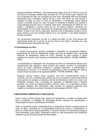 95
nervoso simpático colinérgico. Uma pessoa pode atingir picos de 3 litros de suor por
hora (3L/h) e consegue manter taxas da ordem de 1L/h por várias horas. Cada litro de
suor evaporado da pele, em condições de clima seco, representa 580 kcal (675watts)
transferidos para o ambiente. Apesar de ser o meio mais eficaz de troca térmica e
redução da carga de calor no corpo do trabalhador, a transpiração perde eficácia
quando a pressão parcial de vapor de água no ambiente é elevada e/ou quando a
roupa utilizada funciona como um isolante. Além disso, transpiração da ordem de 1L/h
levará o trabalhador a perder acima de 5% da massa corpórea, resultando em
hipoidratação. Por outro lado, altas taxas de transpiração podem trazer pouco resultado
efetivo, se todo o suor não for evaporado. Quando o suor é depositado na pele e cai em
gotas, devido a uma alta umidade relativa do ar, por exemplo, o seu efeito dissipativo
de calor é perdido.
Um componente importante do suor é o cloreto de sódio, ou sal. Uma pessoa não
aclimatizada perde até 4 gramas de sal por litro de suor (4g/L), enquanto que uma
aclimatizada reduz esta perda para 1g/L.
1.5 Aclimatização ao Calor
A maioria das pessoas, quando submetida a condições de temperatura elevada,
dependendo do nível de metabolismo exigido pelo tipo de trabalho físico, apresenta
elevação da temperatura interna do corpo, aumento do ritmo cardíaco e perda
excessiva de líquido e sais minerais, principalmente sódio (NIOSH, 1973/86; ASHRAE,
1983).
A aclimatização ou “adaptação” de uma pessoa ao calor é um mecanismo natural que é
caracterizado pela redução e ajuste próximo dos valores “normais” da temperatura
interna do corpo, batimentos cardíacos e equilíbrio eletrolítico. A aclimatização é
alcançada em torno de 1 a 2 semanas de exposição ao calor e é perdida por volta do
mesmo tempo de ausência de exposição (NIOSH, 1973/86; ASHRAE, 1983).
Qualquer pessoa, mesmo sendo saudável, com bom condicionamento físico e
motivada, que vier a trabalhar pela primeira vez em um ambiente quente desenvolverá
sinais graves de cansaço e elevação anormal da temperatura interna do corpo e da
freqüência cardíaca. Com a sucessão da exposição, a habilidade para o trabalho
aumenta e os sinais de estresse tendem a diminuir. Após 1 ou 2 semanas a pessoa
consegue trabalhar sem dificuldades. Este aumento da tolerância adquirida para
trabalho em ambientes quentes é chamada de aclimatização (NIOSH, 1973).
2 INDICADORES AMBIENTAIS E FISIOLÓGICOS
Como o corpo humano produz calor, através do metabolismo, e recebe ou dissipa calor
para o ambiente, a avaliação da sobrecarga térmica depende da quantificação e
interpretação de todos os parâmetros envolvidos.
Assim, é necessário avaliar a temperatura do ar, temperatura radiante, pressão parcial de
vapor de água, velocidade do ar, propriedades térmicas da roupa e o metabolismo. A
partir do conhecimento destes parâmetros, é possível predizer os indicadores biológicos
mais importantes, quais sejam: temperatura interna ou retal, temperatura oral, freqüência
cardíaca e perda de líquido através da transpiração.
 