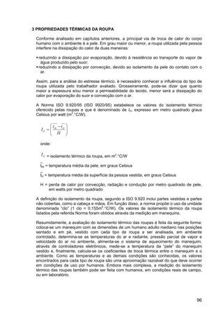 96
3 PROPRIEDADES TÉRMICAS DA ROUPA
Conforme analisado em capítulos anteriores, a principal via de troca de calor do corpo
humano com o ambiente é a pele. Em grau maior ou menor, a roupa utilizada pela pessoa
interfere na dissipação do calor de duas maneiras:
reduzindo a dissipação por evaporação, devido à resistência ao transporte do vapor de
água produzido pelo suor;
reduzindo a dissipação por convecção, devido ao isolamento da pele do contato com o
ar.
Assim, para a análise do estresse térmico, é necessário conhecer a influência do tipo de
roupa utilizada pelo trabalhador avaliado. Grosseiramente, pode-se dizer que quanto
maior a espessura e/ou menor a permeabilidade do tecido, menor será a dissipação do
calor por evaporação do suor e convecção com o ar.
A Norma ISO 9.920/95 (ISO 9920/95) estabelece os valores do isolamento térmico
oferecido pelas roupas e que é denominado de Icl, expresso em metro quadrado graus
Celsius por watt (m2
.°C/W).







 −
=
H
tt
I clsk
cl
onde:
clI = isolamento térmico da roupa, em m2
.°C/W
_
tsk = temperatura média da pele, em graus Celsius
_
tcl = temperatura média da superfície da pessoa vestida, em graus Celsius
H = perda de calor por convecção, radiação e condução por metro quadrado de pele,
em watts por metro quadrado
A definição do isolamento da roupa, segundo a ISO 9.920 inclui partes vestidas e partes
não cobertas, como a cabeça e mãos. Em função disso, a norma propõe o uso da unidade
denominada “clo” (1 clo = 0,155m2
.°C/W). Os valores de isolamento térmico da roupa
listados pela referida Norma foram obtidos através da medição em manequins.
Resumidamente, a avaliação do isolamento térmico das roupas é feita da seguinte forma:
coloca-se um manequim com as dimensões de um humano adulto mediano nas posições
sentado e em pé, vestido com cada tipo de roupa a ser analisada, em ambiente
controlado, determina-se as temperaturas do ar e radiante, pressão parcial de vapor e
velocidade do ar no ambiente, alimenta-se o sistema de aquecimento do manequim,
através de controladores eletrônicos, mede-se a temperatura da “pele” do manequim
vestido e, finalmente, calcula-se os coeficientes de troca térmica entre o manequim e o
ambiente. Como as temperaturas e as demais condições são conhecidas, os valores
encontrados para cada tipo de roupa são uma aproximação razoável do que deve ocorrer
em condições de uso por humanos. Embora mais complexa, a medição do isolamento
térmico das roupas também pode ser feita com humanos, em condições reais de campo,
ou em laboratório.
 