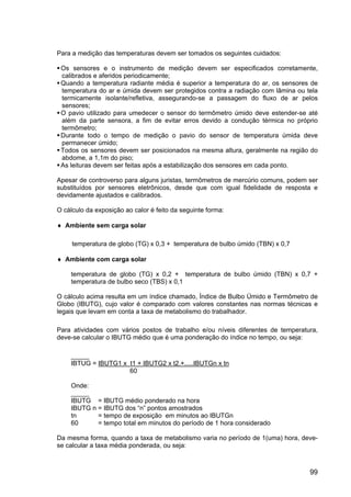 99
Para a medição das temperaturas devem ser tomados os seguintes cuidados:
Os sensores e o instrumento de medição devem ser especificados corretamente,
calibrados e aferidos periodicamente;
Quando a temperatura radiante média é superior a temperatura do ar, os sensores de
temperatura do ar e úmida devem ser protegidos contra a radiação com lâmina ou tela
termicamente isolante/refletiva, assegurando-se a passagem do fluxo de ar pelos
sensores;
O pavio utilizado para umedecer o sensor do termômetro úmido deve estender-se até
além da parte sensora, a fim de evitar erros devido a condução térmica no próprio
termômetro;
Durante todo o tempo de medição o pavio do sensor de temperatura úmida deve
permanecer úmido;
Todos os sensores devem ser posicionados na mesma altura, geralmente na região do
abdome, a 1,1m do piso;
As leituras devem ser feitas após a estabilização dos sensores em cada ponto.
Apesar de controverso para alguns juristas, termômetros de mercúrio comuns, podem ser
substituídos por sensores eletrônicos, desde que com igual fidelidade de resposta e
devidamente ajustados e calibrados.
O cálculo da exposição ao calor é feito da seguinte forma:
♦ Ambiente sem carga solar
temperatura de globo (TG) x 0,3 + temperatura de bulbo úmido (TBN) x 0,7
♦ Ambiente com carga solar
temperatura de globo (TG) x 0,2 + temperatura de bulbo úmido (TBN) x 0,7 +
temperatura de bulbo seco (TBS) x 0,1
O cálculo acima resulta em um índice chamado, Índice de Bulbo Úmido e Termômetro de
Globo (IBUTG), cujo valor é comparado com valores constantes nas normas técnicas e
legais que levam em conta a taxa de metabolismo do trabalhador.
Para atividades com vários postos de trabalho e/ou níveis diferentes de temperatura,
deve-se calcular o IBUTG médio que é uma ponderação do índice no tempo, ou seja:
_____
IBTUG = IBUTG1 x t1 + IBUTG2 x t2.+.....IBUTGn x tn
60
Onde:
_____
IBUTG = IBUTG médio ponderado na hora
IBUTG n = IBUTG dos “n” pontos amostrados
tn = tempo de exposição em minutos ao IBUTGn
60 = tempo total em minutos do período de 1 hora considerado
Da mesma forma, quando a taxa de metabolismo varia no período de 1(uma) hora, deve-
se calcular a taxa média ponderada, ou seja:
 