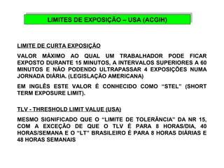 LIMITES DE EXPOSIÇÃO LIMITES DE EXPOSIÇÃO – – U USSAA ( (AACCGGIHIH)) 
LIMITE DE CURTA EXPOSIÇÃO 
VALOR MÁXIMO AO QUAL UM TRABALHADOR PODE FICAR 
EXPOSTO DURANTE 15 MINUTOS, A INTERVALOS SUPERIORES A 60 
MINUTOS E NÃO PODENDO ULTRAPASSAR 4 EXPOSIÇÕES NUMA 
JORNADA DIÁRIA. (LEGISLAÇÃO AMERICANA) 
EM INGLÊS ESTE VALOR É CONHECIDO COMO “STEL” (SHORT 
TERM EXPOSURE LIMIT). 
TLV - THRESHOLD LIMIT VALUE (USA) 
MESMO SIGNIFICADO QUE O “LIMITE DE TOLERÂNCIA” DA NR 15, 
COM A EXCEÇÃO DE QUE O TLV É PARA 8 HORAS/DIA, 40 
HORAS/SEMANA E O “LT” BRASILEIRO É PARA 8 HORAS DIÁRIAS E 
48 HORAS SEMANAIS 
 