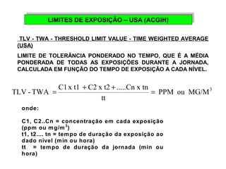 LIMITES DE EXPOSIÇÃO LIMITES DE EXPOSIÇÃO – – U USSAA ( (AACCGGIHIH)) 
TLV - TWA - THRESHOLD LIMIT VALUE - TIME WEIGHTED AVERAGE 
(USA) 
LIMITE DE TOLERÂNCIA PONDERADO NO TEMPO, QUE É A MÉDIA 
PONDERADA DE TODAS AS EXPOSIÇÕES DURANTE A JORNADA, 
CALCULADA EM FUNÇÃO DO TEMPO DE EXPOSIÇÃO A CADA NÍVEL. 
PPM ou MG/M3 
TLV - TWA = C1 x t1 + C2 x t2 + .....Cn x tn = 
tt 
onde: 
C1, C2..Cn = concentração em cada exposição 
(ppm ou mg/m3) 
t1, t2.... tn = tempo de duração da exposição ao 
dado nível (min ou hora) 
tt = tempo de duração da jornada (min ou 
hora) 
 