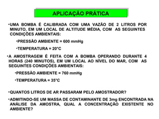 AAPPLLIICCAAÇÇÃÃOO PPRRÁÁTTIICCAA 
•UMA BOMBA É CALIBRADA COM UMA VAZÃO DE 2 LITROS POR 
MINUTO, EM UM LOCAL DE ALTITUDE MÉDIA, COM AS SEGUINTES 
CONDIÇÕES AMBIENTAIS: 
•PRESSÃO AMBIENTE = 600 mmHg 
•TEMPERATURA = 20°C 
•A AMOSTRAGEM É FEITA COM A BOMBA OPERANDO DURANTE 4 
HORAS (240 MINUTOS), EM UM LOCAL AO NÍVEL DO MAR, COM AS 
SEGUINTES CONDIÇÕES AMBIENTAIS: 
•PRESSÃO AMBIENTE = 760 mmHg 
•TEMPERATURA = 35°C 
•QUANTOS LITROS DE AR PASSARAM PELO AMOSTRADOR? 
•ADMITINDO-SE UM MASSA DE CONTAMINANTE DE 3mg ENCONTRADA NA 
ANÁLISE DA AMOSTRA, QUAL A CONCENTRAÇÃO EXISTENTE NO 
AMBIENTE? 
 
