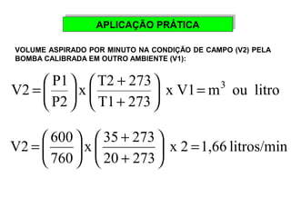 AAPPLLIICCAAÇÇÃÃOO PPRRÁÁTTIICCAA 
VOLUME ASPIRADO POR MINUTO NA CONDIÇÃO DE CAMPO (V2) PELA 
BOMBA CALIBRADA EM OUTRO AMBIENTE (V1): 
+ 
V2 P1 = 3 ÷ø 
x V1 m ou litro 
x T2 273 
T1 273 
ö P2 
çè 
æ 
ö + 
çè 
÷ø 
= æ 
+ 
V2 600 = ÷ø 
x 2 1,66 litros/min 
x 35 273 
20 273 
760 
æ 
ö + 
çè 
= æ 
÷øö çè 
 