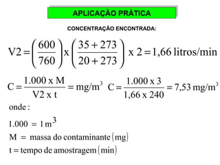 AAPPLLIICCAAÇÇÃÃOO PPRRÁÁTTIICCAA 
CONCENTRAÇÃO ENCONTRADA: 
+ 
V2 600 = ÷øö çè 
x 2 1,66 litros/min 
x 35 273 
20 273 
ö 760 
çè 
æ 
+ 
÷ø 
= æ 
7,53 mg/m3 
mg/m3 C = 1.000 x 3 = 
1,66 x 240 
C = 1.000 x M = 
V2 x t 
( ) 
onde : 
1.000 1 m3 
M massa do contaminante mg 
t = 
tempo de amostragem (min) 
= 
= 
 