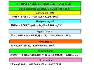 CONVERSÃO CONVERSÃO DDEE MMAASSSSAA EE VVOOLLUUMMEE 
22.0.00000 m mgg/m/m³ ³D DEE Á ÁLLCCOOOOLL E ETTÍLÍLICICOO ( P(PMM = = 4 466,1,1)) 
mmgg/m/m³ ³p paarraa P PPPMM 
PPM = (2.000 x 24,45) / 46,1 = 1.060,7 PPM 
PPPPMM p paarraa m mgg/m/m³³ 
MG/M3 = 1.060,7 x (46,1 / 24,45) = 2.000 mg/m³ 
mmgg/m/m³ ³p paarraa % % 
% = ((2.000 x 24,45) / 46,1) x 100) / 1.000.000 = 0,106 % 
PPPPMM p paarraa % % 
% = 1.060,7 x 100) / 1.000.000 = 0, 106% 
% % p paarraa m mgg/m/m³³ 
MG/M³ = (0,106 x 1.000.000) / 100 x (46,1/24,45) = 2.000 mg/m³ 
% % p paarraa P PPPMM 
PPM = (0,106 x 1.000.000) / 100 = 1.060,7 PPM 
 