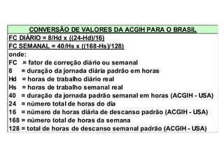 CONVERSÃO DE VALORES DA ACGIH PARA O BRASIL 
FC DIÁRIO = 8/Hd x ((24-Hd)/16) 
FC SEMANAL = 40/Hs x ((168-Hs)/128) 
onde: 
FC = fator de correção diário ou semanal 
8 = duração da jornada diária padrão em horas 
Hd = horas de trabalho diário real 
Hs = horas de trabalho semanal real 
40 = duração da jornada padrão semanal em horas (ACGIH - USA) 
24 = número total de horas do dia 
16 = número de horas diária de descanso padrão (ACGIH - USA) 
168 = número total de horas da semana 
128 = total de horas de descanso semanal padrão (ACGIH - USA) 
 