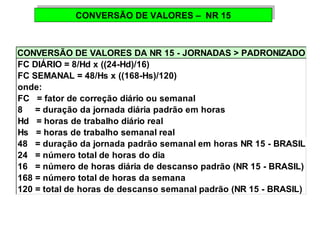 CONVERSÃO CONVERSÃO D DEE V VAALLOORREESS – – N NRR 1 155 
CONVERSÃO DE VALORES DA NR 15 - JORNADAS > PADRONIZADO 
FC DIÁRIO = 8/Hd x ((24-Hd)/16) 
FC SEMANAL = 48/Hs x ((168-Hs)/120) 
onde: 
FC = fator de correção diário ou semanal 
8 = duração da jornada diária padrão em horas 
Hd = horas de trabalho diário real 
Hs = horas de trabalho semanal real 
48 = duração da jornada padrão semanal em horas NR 15 - BRASIL) 
24 = número total de horas do dia 
16 = número de horas diária de descanso padrão (NR 15 - BRASIL) 
168 = número total de horas da semana 
120 = total de horas de descanso semanal padrão (NR 15 - BRASIL) 
 