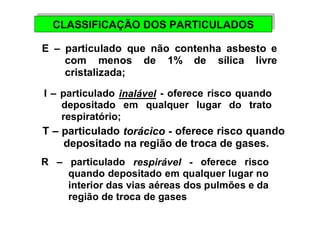 CLASSIFICAÇÃO CLASSIFICAÇÃO DDOOSS PPAARRTTIICCUULLAADDOOSS 
E – particulado que não contenha asbesto e 
com menos de 1% de sílica livre 
cristalizada; 
I – particulado inalável - oferece risco quando 
depositado em qualquer lugar do trato 
respiratório; 
T – particulado torácico - oferece risco quando 
depositado na região de troca de gases. 
R – particulado respirável - oferece risco 
quando depositado em qualquer lugar no 
interior das vias aéreas dos pulmões e da 
região de troca de gases 
 