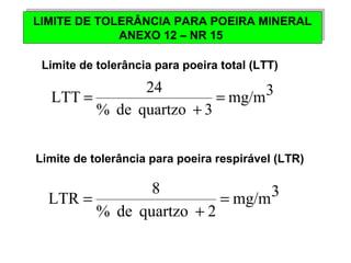 LIMITE DE TOLERÂNCIA PARA POEIRA MINERAL 
LIMITE DE TOLERÂNCIA PARA POEIRA MINERAL 
ANEXO 12 – NR 15 
ANEXO 12 – NR 15 
Limite de tolerância para poeira total (LTT) 
mg/m3 
LTT 24 = 
+ 
% de quartzo 3 
= 
Limite de tolerância para poeira respirável (LTR) 
mg/m3 
LTR 8 = 
+ 
% de quartzo 2 
= 
 