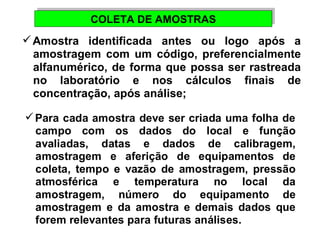 CCOOLLEETTAA DDEE AAMMOOSSTTRRAASS 
Amostra identificada antes ou logo após a 
amostragem com um código, preferencialmente 
alfanumérico, de forma que possa ser rastreada 
no laboratório e nos cálculos finais de 
concentração, após análise; 
Para cada amostra deve ser criada uma folha de 
campo com os dados do local e função 
avaliadas, datas e dados de calibragem, 
amostragem e aferição de equipamentos de 
coleta, tempo e vazão de amostragem, pressão 
atmosférica e temperatura no local da 
amostragem, número do equipamento de 
amostragem e da amostra e demais dados que 
forem relevantes para futuras análises. 
 
