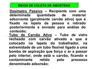 MEIOS DE MEIOS DE CCOOLLEETTAA DDEE AAMMOOSSTTRRAASS 
-  Dosímetro Passivo – Recipiente com uma 
determinada quantidade de material 
adsorvente (geralmente carvão ativo) que é 
fixado na lapela da pessoa e retirado 
posteriormente e enviado para análise do 
conteúdo; 
-  Tubo de Carvão Ativo – Tubo de vidro 
recheado com carvão ativado e que é 
colocado na lapela do trabalhador, na 
extremidade de um tubo flexível ligado a uma 
bomba de aspiração que força o ar a passar 
pelo interior, onde está o carvão, ficando o 
contaminante retido pelo processo 
denominado adsorsão; 
 