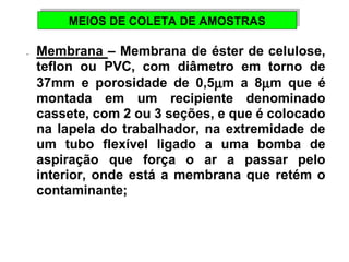 MEIOS DE MEIOS DE CCOOLLEETTAA DDEE AAMMOOSSTTRRAASS 
-  Membrana – Membrana de éster de celulose, 
teflon ou PVC, com diâmetro em torno de 
37mm e porosidade de 0,5mm a 8mm que é 
montada em um recipiente denominado 
cassete, com 2 ou 3 seções, e que é colocado 
na lapela do trabalhador, na extremidade de 
um tubo flexível ligado a uma bomba de 
aspiração que força o ar a passar pelo 
interior, onde está a membrana que retém o 
contaminante; 
 