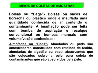 MEIOS DE MEIOS DE CCOOLLEETTAA DDEE AAMMOOSSTTRRAASS 
-  Bolsas ou “Bags”- Bolsas ou sacos de 
borracha ou plástico onde é insuflada uma 
quantidade conhecida de ar contendo o 
contaminante. A insuflação pode ser feita 
com bomba de aspiração e recalque 
convencional ou bombas manuais com 
volume/vazão conhecidas; 
-  Almofadas ou “Pads”- Almofadas ou pads são 
amostradores construídos com retalhos de tecido, 
almofadas de algodão ou papel absorventes que 
são colocados sobre a pele para coleta de 
contaminantes que são absorvidos pela pele. 
 