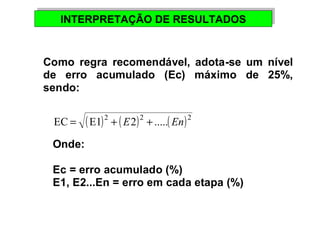 INTERPRETAÇÃO INTERPRETAÇÃO DDEE RREESSUULLTTAADDOOSS 
Como regra recomendável, adota-se um nível 
de erro acumulado (Ec) máximo de 25%, 
sendo: 
EC = (E1)2 + ( E2)2 + .....( En)2 
Onde: 
Ec = erro acumulado (%) 
E1, E2...En = erro em cada etapa (%) 
 