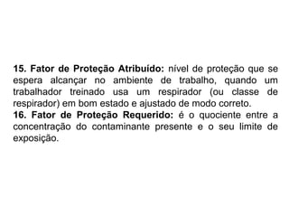 15. Fator de Proteção Atribuído: nível de proteção que se 
espera alcançar no ambiente de trabalho, quando um 
trabalhador treinado usa um respirador (ou classe de 
respirador) em bom estado e ajustado de modo correto. 
16. Fator de Proteção Requerido: é o quociente entre a 
concentração do contaminante presente e o seu limite de 
exposição. 
 