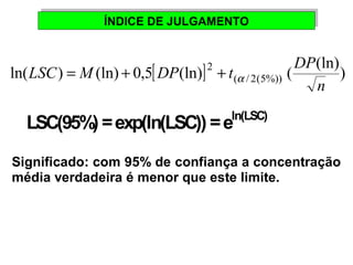 ÍÍNNDDIICCEE DDEE JJUULLGGAAMMEENNTTOO 
LSC M DP t DP = + + a 
LSC(95%) = exp(ln(LSC)) = eln(LSC) 
Significado: com 95% de confiança a concentração 
média verdadeira é menor que este limite. 
ln( ) (ln) 0,5[ (ln)] 2 
(ln)) 
( / 2(5%)) ( n 
 